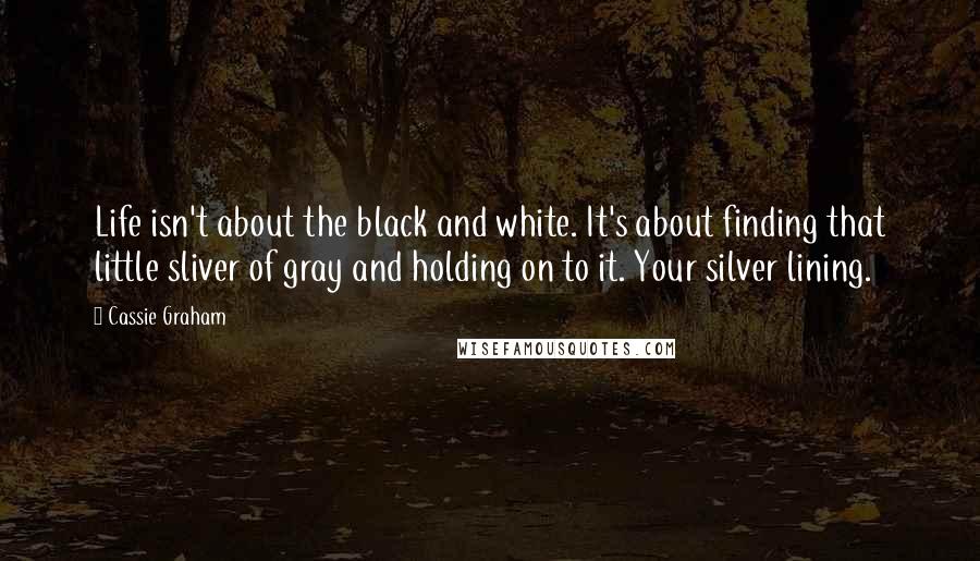 Cassie Graham Quotes: Life isn't about the black and white. It's about finding that little sliver of gray and holding on to it. Your silver lining.