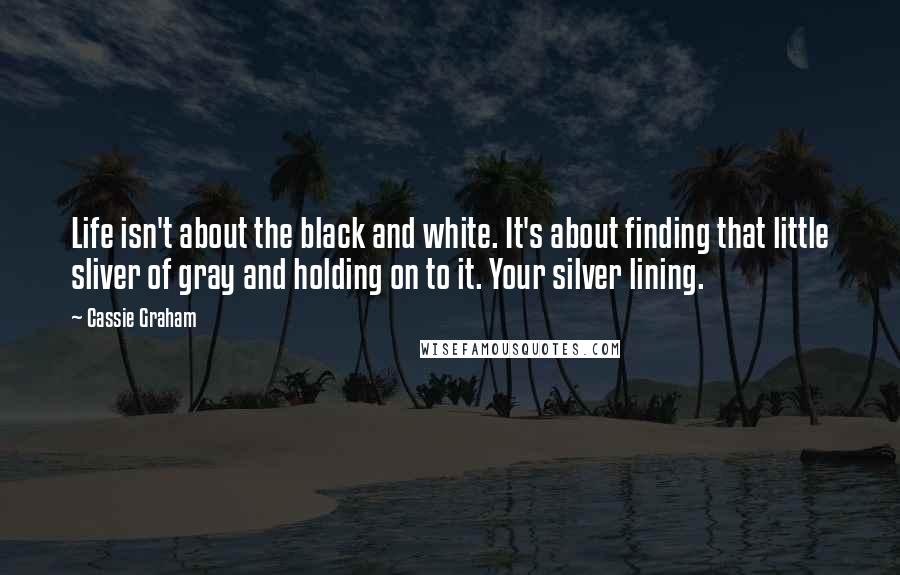 Cassie Graham Quotes: Life isn't about the black and white. It's about finding that little sliver of gray and holding on to it. Your silver lining.