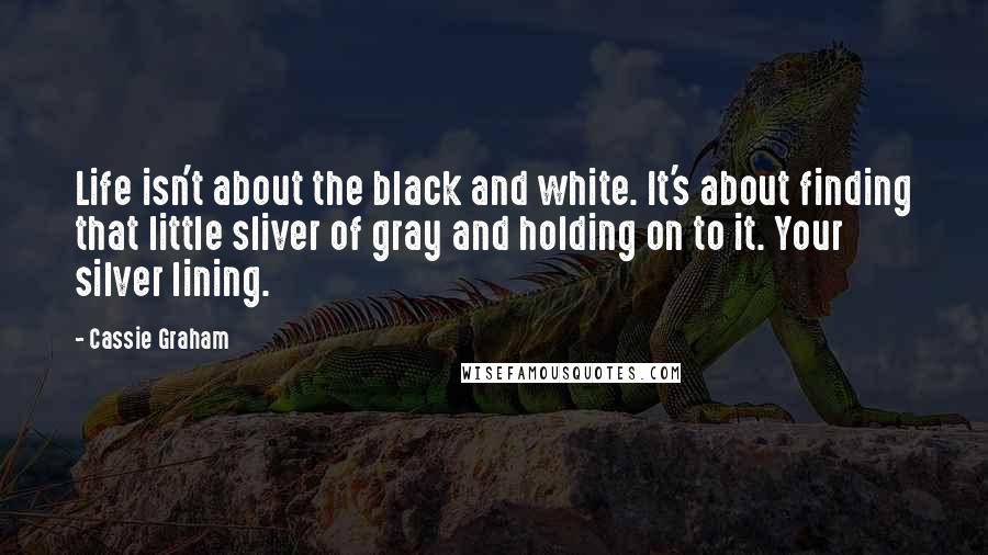 Cassie Graham Quotes: Life isn't about the black and white. It's about finding that little sliver of gray and holding on to it. Your silver lining.