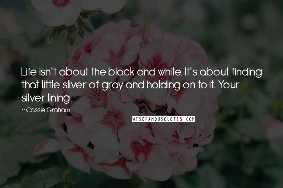 Cassie Graham Quotes: Life isn't about the black and white. It's about finding that little sliver of gray and holding on to it. Your silver lining.