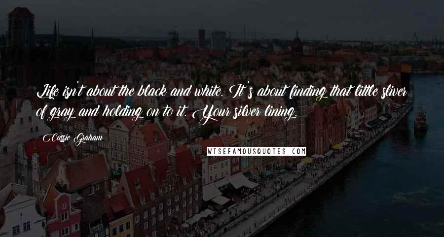 Cassie Graham Quotes: Life isn't about the black and white. It's about finding that little sliver of gray and holding on to it. Your silver lining.