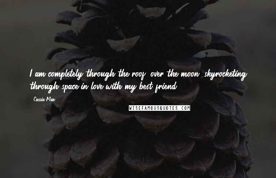 Cassie Mae Quotes: I am completely through the roof, over the moon, skyrocketing through space in love with my best friend.