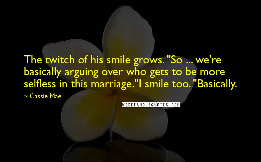 Cassie Mae Quotes: The twitch of his smile grows. "So ... we're basically arguing over who gets to be more selfless in this marriage."I smile too. "Basically.