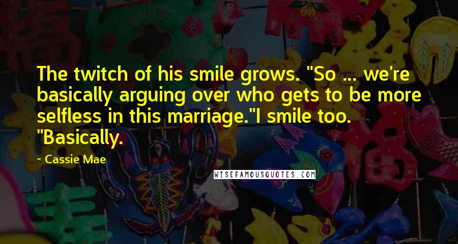 Cassie Mae Quotes: The twitch of his smile grows. "So ... we're basically arguing over who gets to be more selfless in this marriage."I smile too. "Basically.