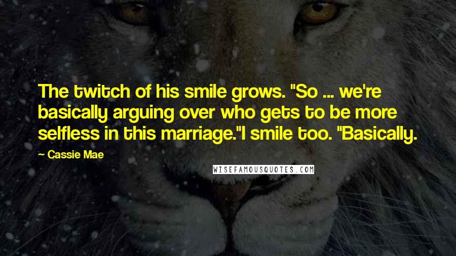 Cassie Mae Quotes: The twitch of his smile grows. "So ... we're basically arguing over who gets to be more selfless in this marriage."I smile too. "Basically.
