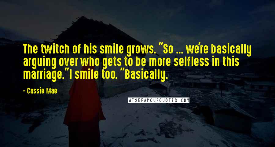 Cassie Mae Quotes: The twitch of his smile grows. "So ... we're basically arguing over who gets to be more selfless in this marriage."I smile too. "Basically.