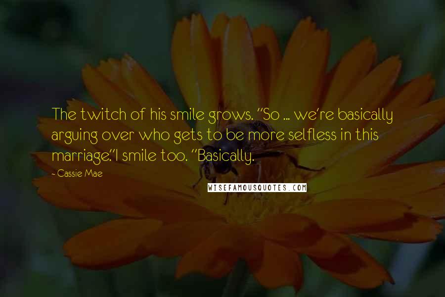 Cassie Mae Quotes: The twitch of his smile grows. "So ... we're basically arguing over who gets to be more selfless in this marriage."I smile too. "Basically.