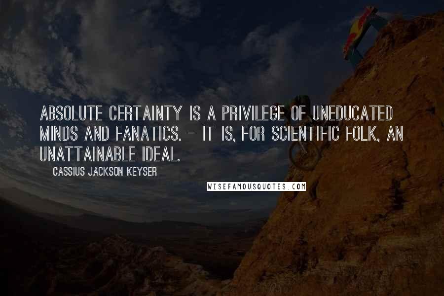 Cassius Jackson Keyser Quotes: Absolute certainty is a privilege of uneducated minds and fanatics. - It is, for scientific folk, an unattainable ideal.