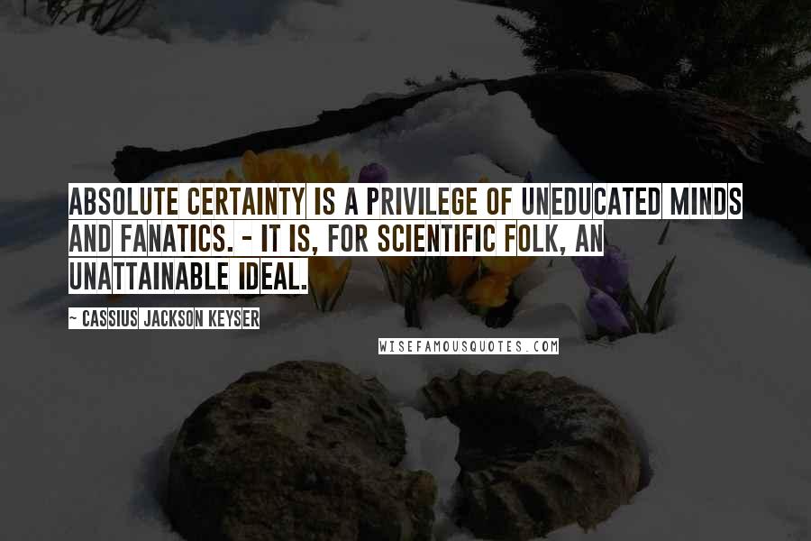 Cassius Jackson Keyser Quotes: Absolute certainty is a privilege of uneducated minds and fanatics. - It is, for scientific folk, an unattainable ideal.