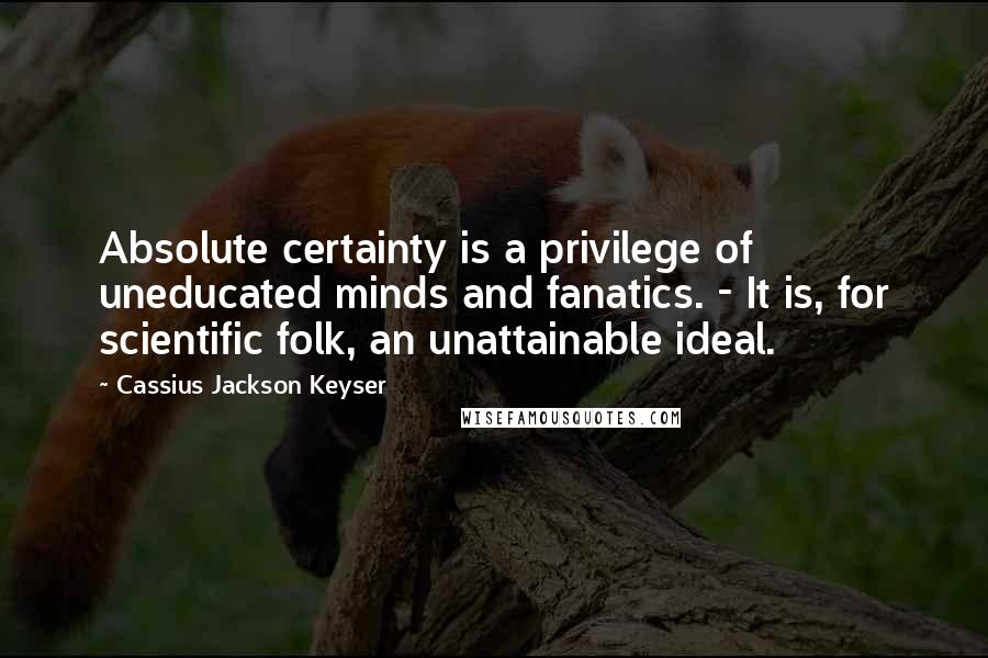 Cassius Jackson Keyser Quotes: Absolute certainty is a privilege of uneducated minds and fanatics. - It is, for scientific folk, an unattainable ideal.