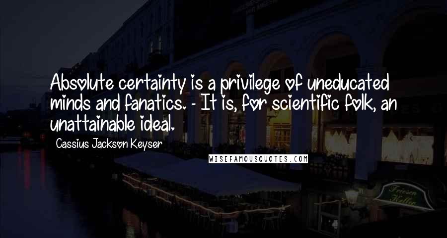 Cassius Jackson Keyser Quotes: Absolute certainty is a privilege of uneducated minds and fanatics. - It is, for scientific folk, an unattainable ideal.