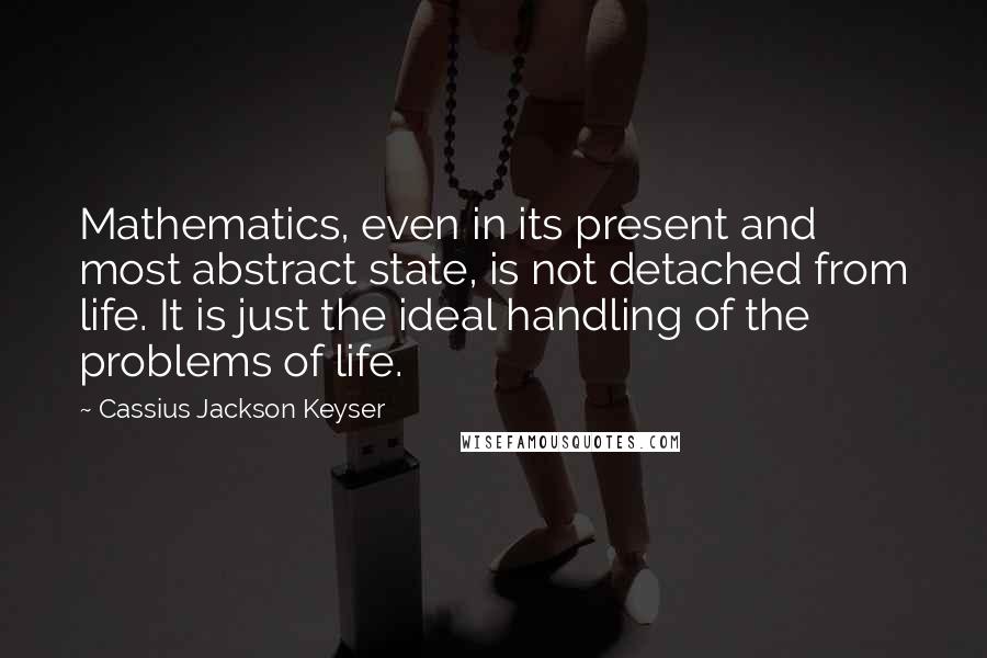 Cassius Jackson Keyser Quotes: Mathematics, even in its present and most abstract state, is not detached from life. It is just the ideal handling of the problems of life.