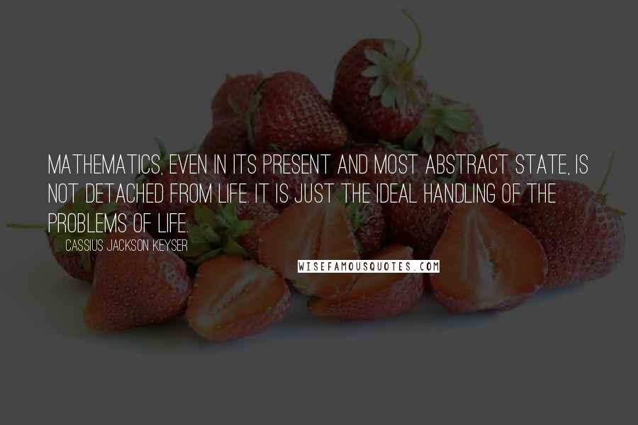 Cassius Jackson Keyser Quotes: Mathematics, even in its present and most abstract state, is not detached from life. It is just the ideal handling of the problems of life.