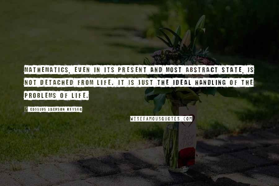 Cassius Jackson Keyser Quotes: Mathematics, even in its present and most abstract state, is not detached from life. It is just the ideal handling of the problems of life.