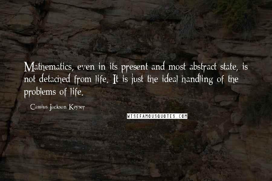 Cassius Jackson Keyser Quotes: Mathematics, even in its present and most abstract state, is not detached from life. It is just the ideal handling of the problems of life.