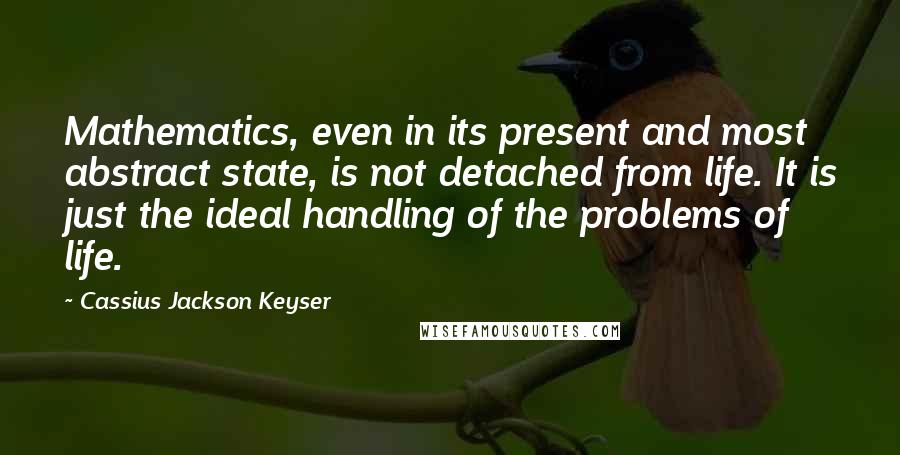 Cassius Jackson Keyser Quotes: Mathematics, even in its present and most abstract state, is not detached from life. It is just the ideal handling of the problems of life.