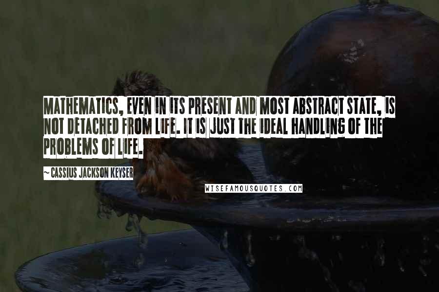 Cassius Jackson Keyser Quotes: Mathematics, even in its present and most abstract state, is not detached from life. It is just the ideal handling of the problems of life.