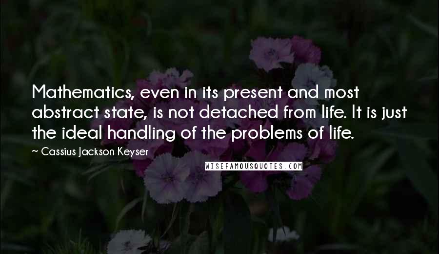 Cassius Jackson Keyser Quotes: Mathematics, even in its present and most abstract state, is not detached from life. It is just the ideal handling of the problems of life.