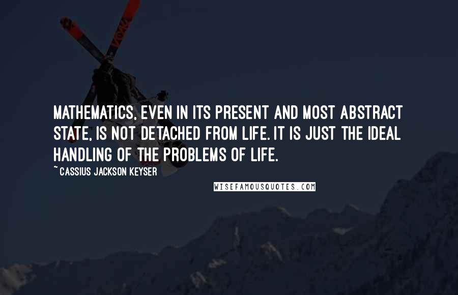 Cassius Jackson Keyser Quotes: Mathematics, even in its present and most abstract state, is not detached from life. It is just the ideal handling of the problems of life.