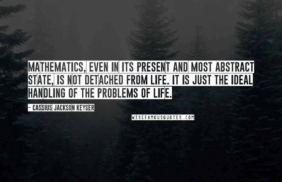 Cassius Jackson Keyser Quotes: Mathematics, even in its present and most abstract state, is not detached from life. It is just the ideal handling of the problems of life.