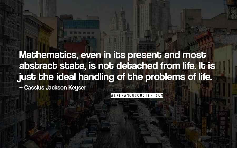 Cassius Jackson Keyser Quotes: Mathematics, even in its present and most abstract state, is not detached from life. It is just the ideal handling of the problems of life.