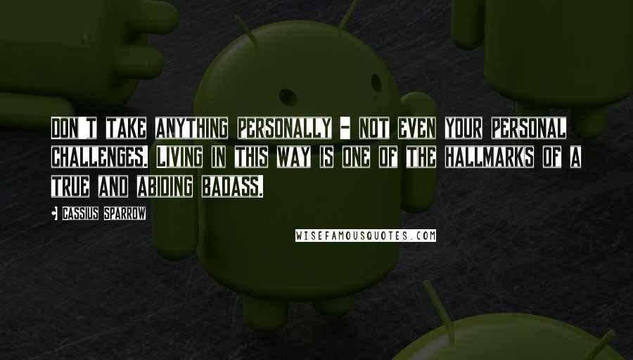 Cassius Sparrow Quotes: Don't take anything personally - not even your personal challenges. Living in this way is one of the hallmarks of a true and abiding badass.