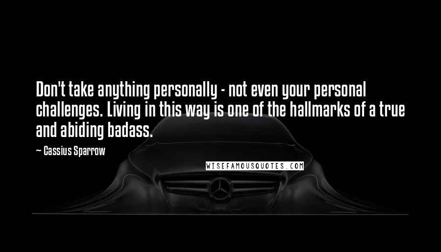 Cassius Sparrow Quotes: Don't take anything personally - not even your personal challenges. Living in this way is one of the hallmarks of a true and abiding badass.