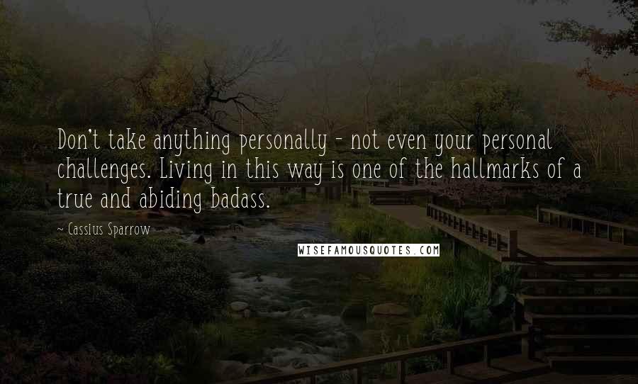 Cassius Sparrow Quotes: Don't take anything personally - not even your personal challenges. Living in this way is one of the hallmarks of a true and abiding badass.