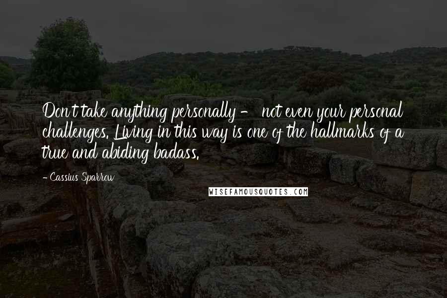 Cassius Sparrow Quotes: Don't take anything personally - not even your personal challenges. Living in this way is one of the hallmarks of a true and abiding badass.