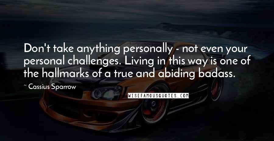 Cassius Sparrow Quotes: Don't take anything personally - not even your personal challenges. Living in this way is one of the hallmarks of a true and abiding badass.