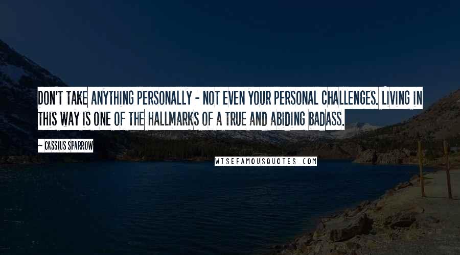 Cassius Sparrow Quotes: Don't take anything personally - not even your personal challenges. Living in this way is one of the hallmarks of a true and abiding badass.