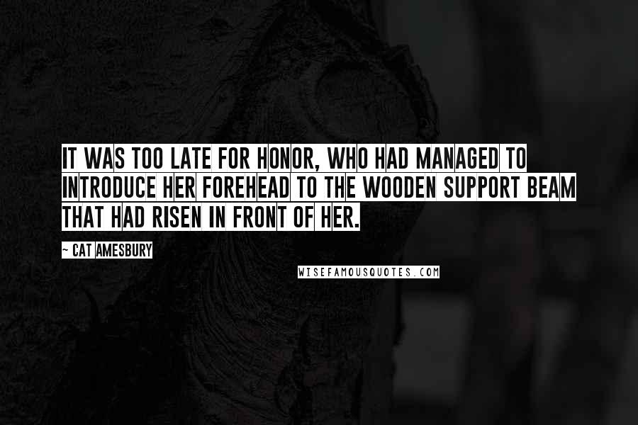 Cat Amesbury Quotes: It was too late for Honor, who had managed to introduce her forehead to the wooden support beam that had risen in front of her.