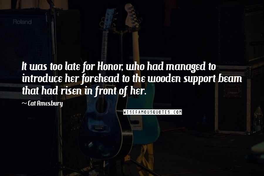 Cat Amesbury Quotes: It was too late for Honor, who had managed to introduce her forehead to the wooden support beam that had risen in front of her.