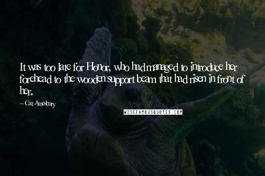 Cat Amesbury Quotes: It was too late for Honor, who had managed to introduce her forehead to the wooden support beam that had risen in front of her.