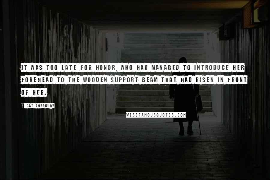 Cat Amesbury Quotes: It was too late for Honor, who had managed to introduce her forehead to the wooden support beam that had risen in front of her.