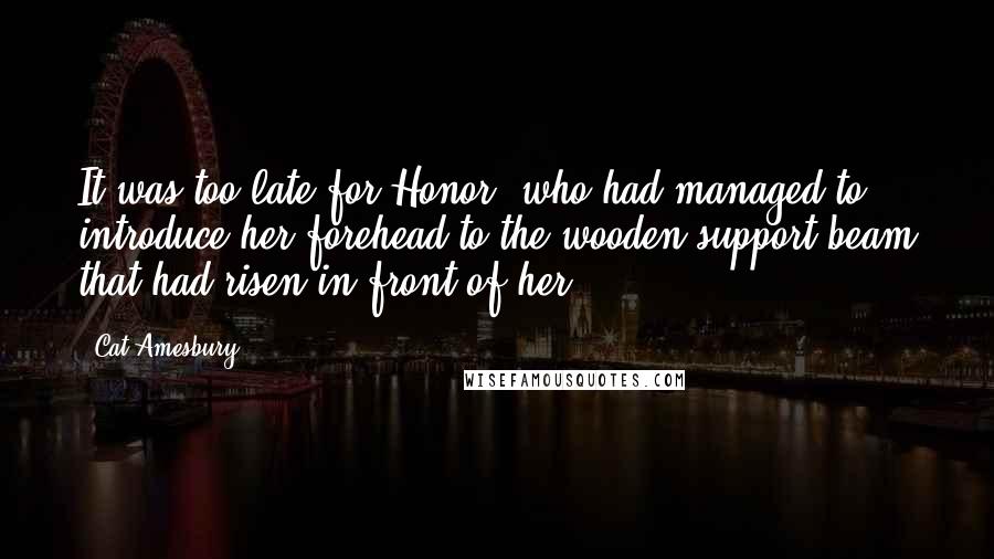 Cat Amesbury Quotes: It was too late for Honor, who had managed to introduce her forehead to the wooden support beam that had risen in front of her.