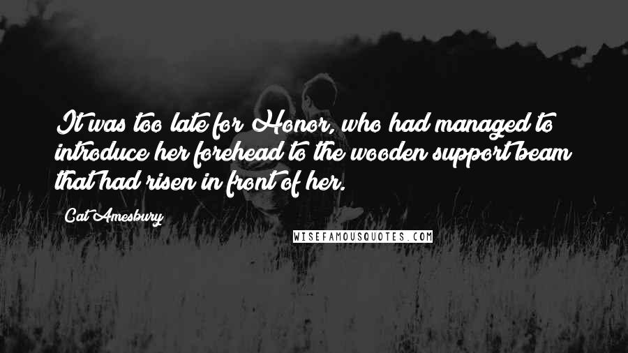 Cat Amesbury Quotes: It was too late for Honor, who had managed to introduce her forehead to the wooden support beam that had risen in front of her.