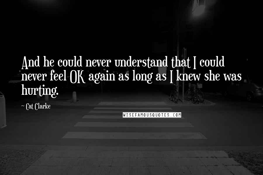 Cat Clarke Quotes: And he could never understand that I could never feel OK again as long as I knew she was hurting.