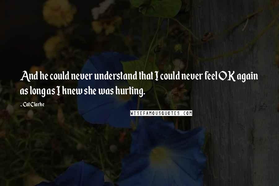 Cat Clarke Quotes: And he could never understand that I could never feel OK again as long as I knew she was hurting.