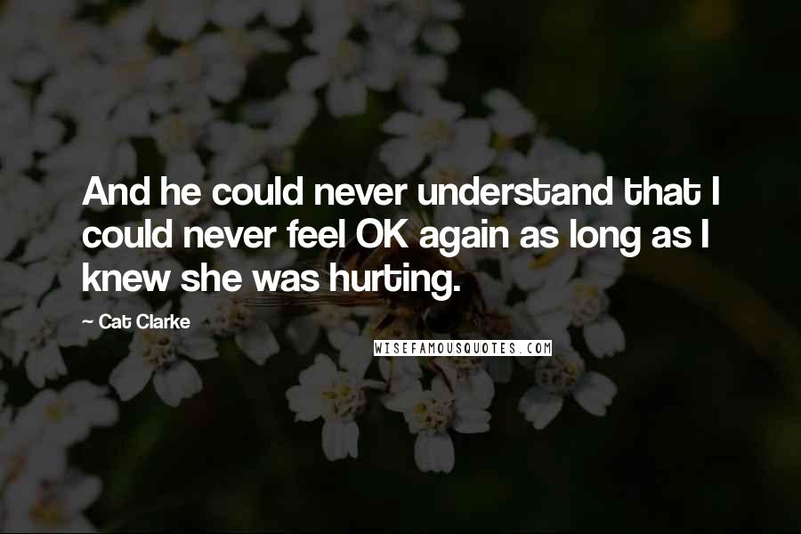 Cat Clarke Quotes: And he could never understand that I could never feel OK again as long as I knew she was hurting.