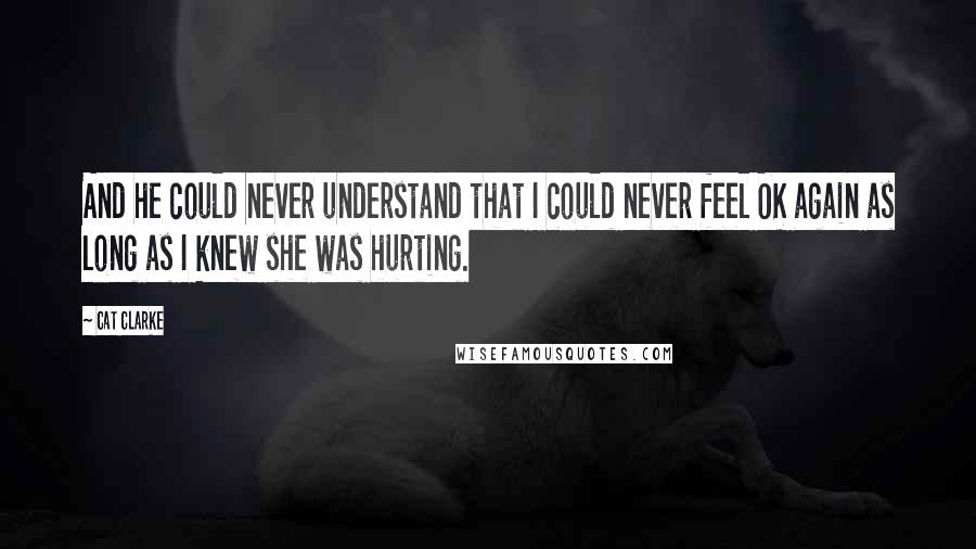 Cat Clarke Quotes: And he could never understand that I could never feel OK again as long as I knew she was hurting.