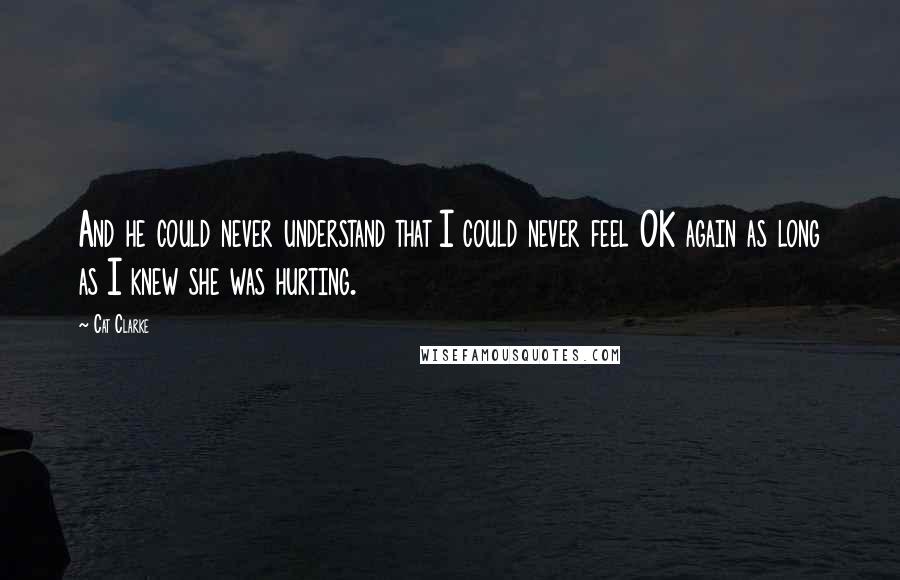 Cat Clarke Quotes: And he could never understand that I could never feel OK again as long as I knew she was hurting.