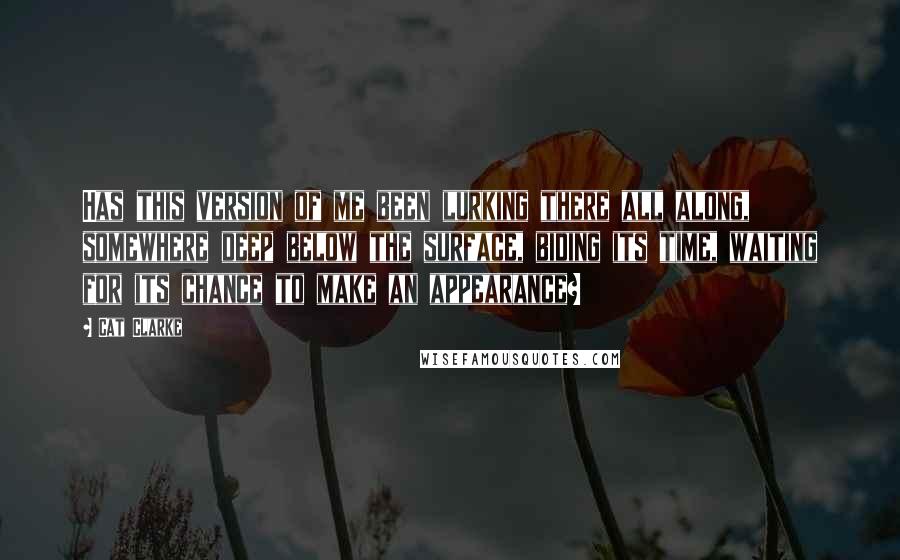 Cat Clarke Quotes: Has this version of me been lurking there all along, somewhere deep below the surface, biding its time, waiting for its chance to make an appearance?