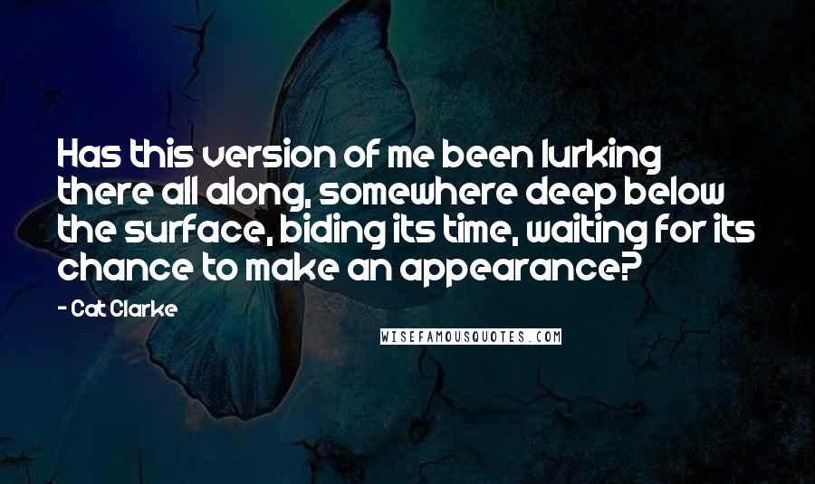 Cat Clarke Quotes: Has this version of me been lurking there all along, somewhere deep below the surface, biding its time, waiting for its chance to make an appearance?