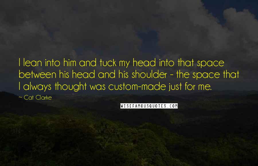 Cat Clarke Quotes: I lean into him and tuck my head into that space between his head and his shoulder - the space that I always thought was custom-made just for me.