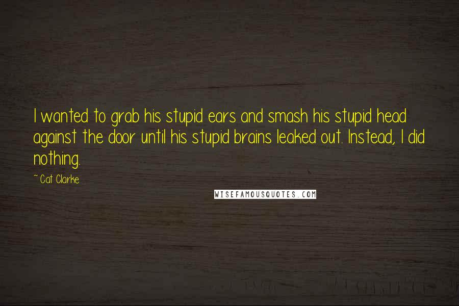 Cat Clarke Quotes: I wanted to grab his stupid ears and smash his stupid head against the door until his stupid brains leaked out. Instead, I did nothing.