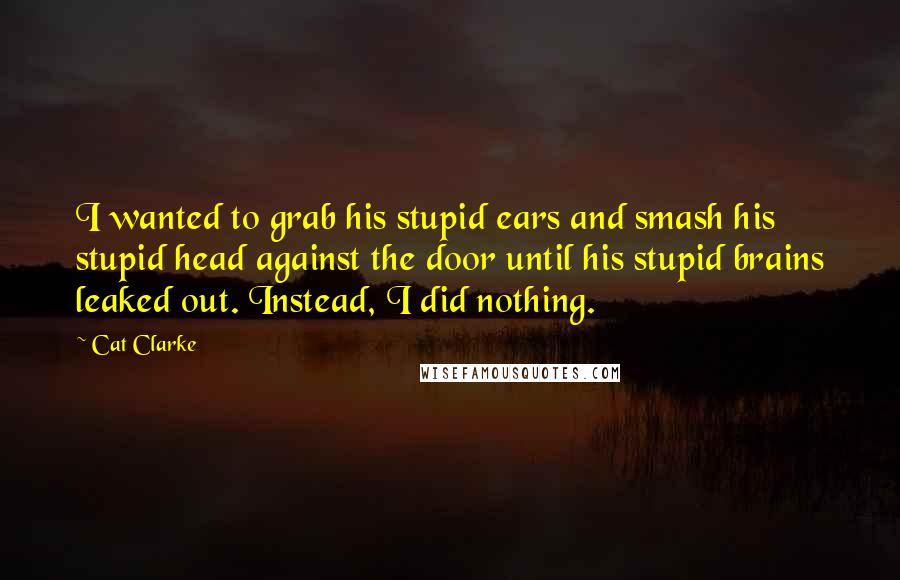 Cat Clarke Quotes: I wanted to grab his stupid ears and smash his stupid head against the door until his stupid brains leaked out. Instead, I did nothing.
