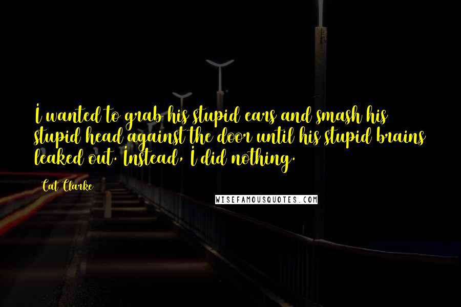 Cat Clarke Quotes: I wanted to grab his stupid ears and smash his stupid head against the door until his stupid brains leaked out. Instead, I did nothing.