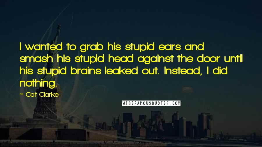 Cat Clarke Quotes: I wanted to grab his stupid ears and smash his stupid head against the door until his stupid brains leaked out. Instead, I did nothing.