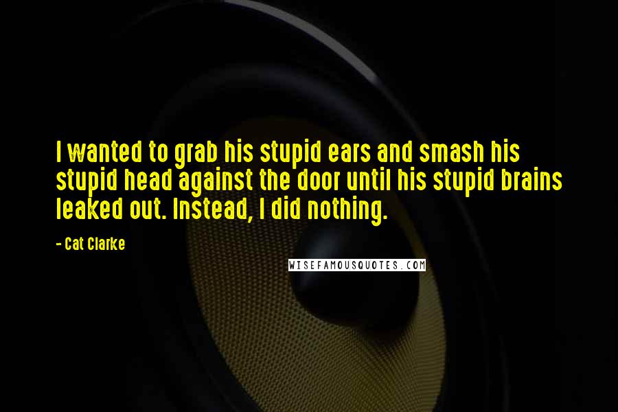 Cat Clarke Quotes: I wanted to grab his stupid ears and smash his stupid head against the door until his stupid brains leaked out. Instead, I did nothing.